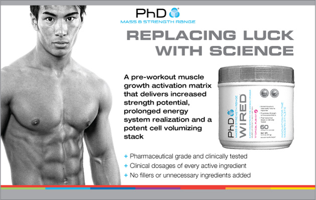 PhD Mass & Strength Range. Replacing Luck With Science. PhD Wired. A pre-workout muscle growth activation matrix that delivers increased strength potential, prolonged energy system realization and a potent cell volumizing stack.* +Clinical dosages of every active ingredient. +No fillers or unnecessary ingredients added.